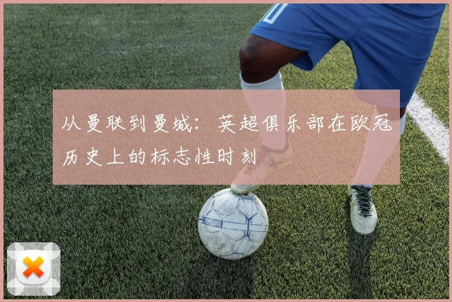 从曼联到曼城：英超俱乐部在欧冠历史上的标志性时刻