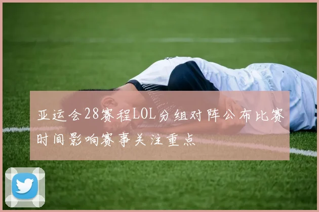亚运会28赛程LOL分组对阵公布比赛时间影响赛事关注重点