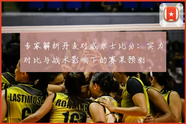 专家解析丹麦对威尔士比分:实力对比与战术影响下的赛果预测
