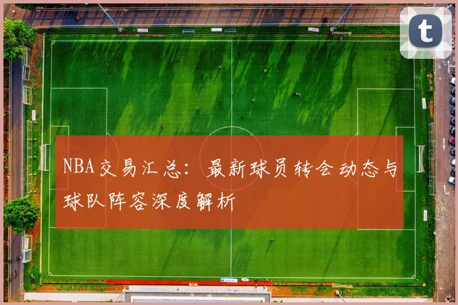 NBA交易汇总：最新球员转会动态与球队阵容深度解析