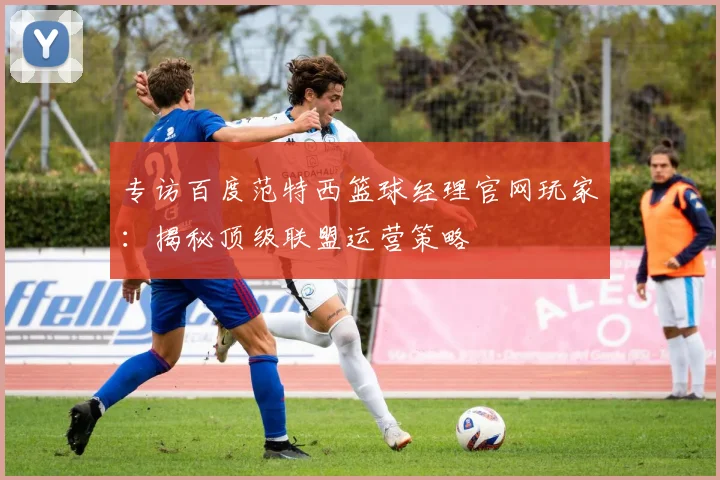 专访百度范特西篮球经理官网玩家:揭秘顶级联盟运营策略